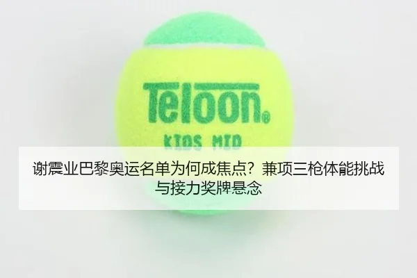 谢震业巴黎奥运名单为何成焦点？兼项三枪体能挑战与接力奖牌悬念